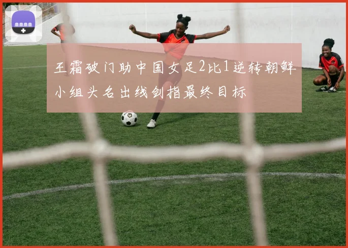 王霜破门助中国女足2比1逆转朝鲜小组头名出线剑指最终目标