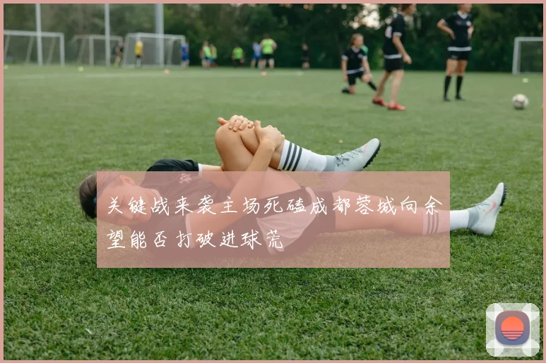 关键战来袭主场死磕成都蓉城向余望能否打破进球荒