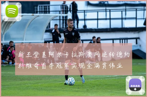 新王登基阿尔卡拉斯澳网逆转德约科维奇首夺冠军实现全满贯伟业