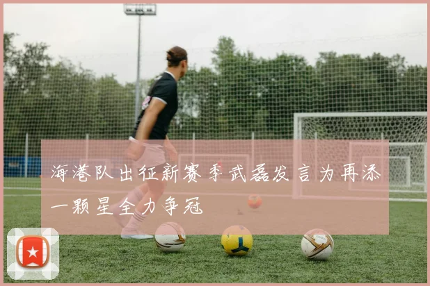 海港队出征新赛季武磊发言为再添一颗星全力争冠