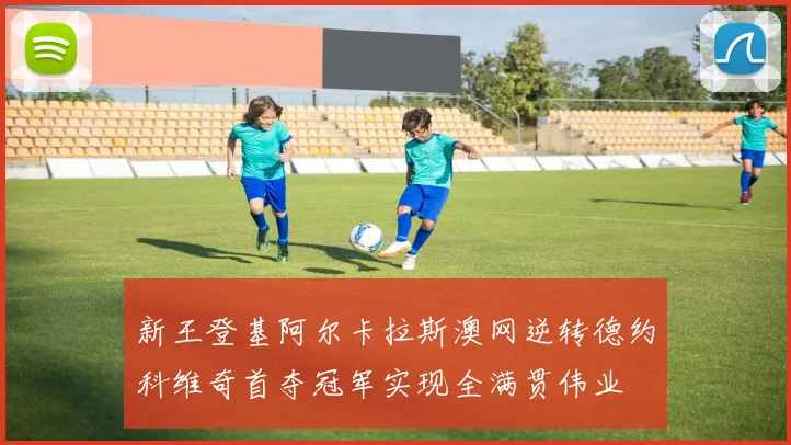 新王登基阿尔卡拉斯澳网逆转德约科维奇首夺冠军实现全满贯伟业