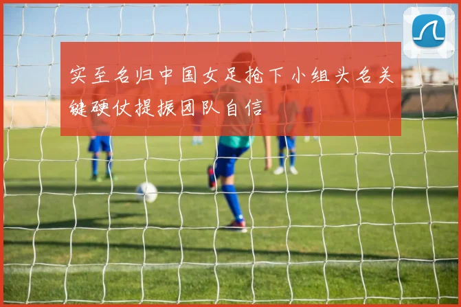 实至名归中国女足抢下小组头名关键硬仗提振团队自信