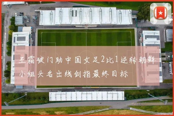 王霜破门助中国女足2比1逆转朝鲜小组头名出线剑指最终目标