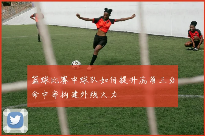 篮球比赛中球队如何提升底角三分命中率构建外线火力