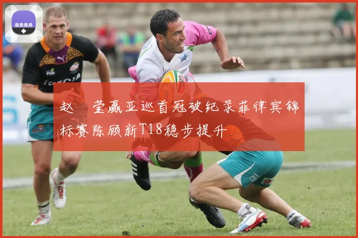 赵祐莹赢亚巡首冠破纪录菲律宾锦标赛陈顾新T18稳步提升